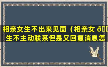 相亲女生不出来见面（相亲女 🌼 生不主动联系但是又回复消息怎么办）